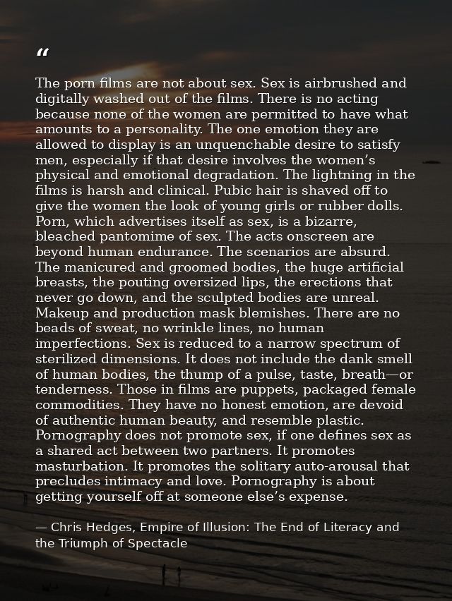 The porn films are not about sex. Sex is airbrushed and digitally washed out of the films. There is no acting because no — Chris Hedges, Empire of Illusion: The End of Literacy and the Triumph of Spectacle