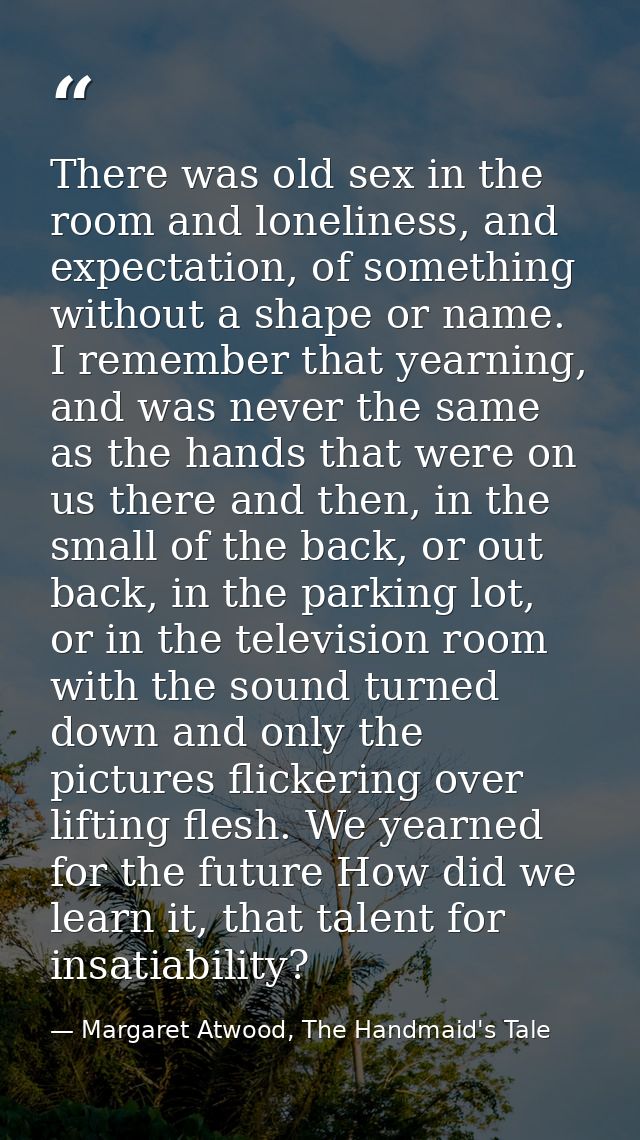 There was old sex in the room and loneliness, and expectation, of something without a shape or name. I remember that yea — Margaret Atwood, The Handmaid's Tale