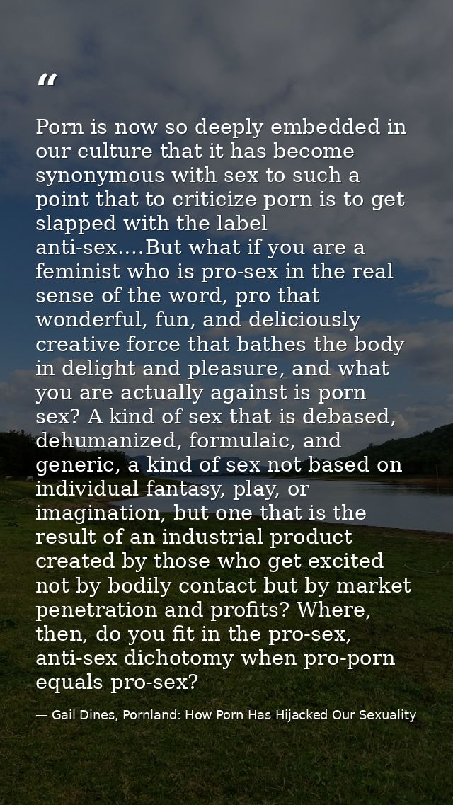Porn is now so deeply embedded in our culture that it has become synonymous with sex to such a point that to criticize p — Gail Dines, Pornland: How Porn Has Hijacked Our Sexuality