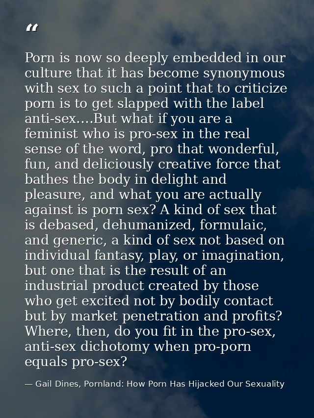 Porn is now so deeply embedded in our culture that it has become synonymous with sex to such a point that to criticize p — Gail Dines, Pornland: How Porn Has Hijacked Our Sexuality
