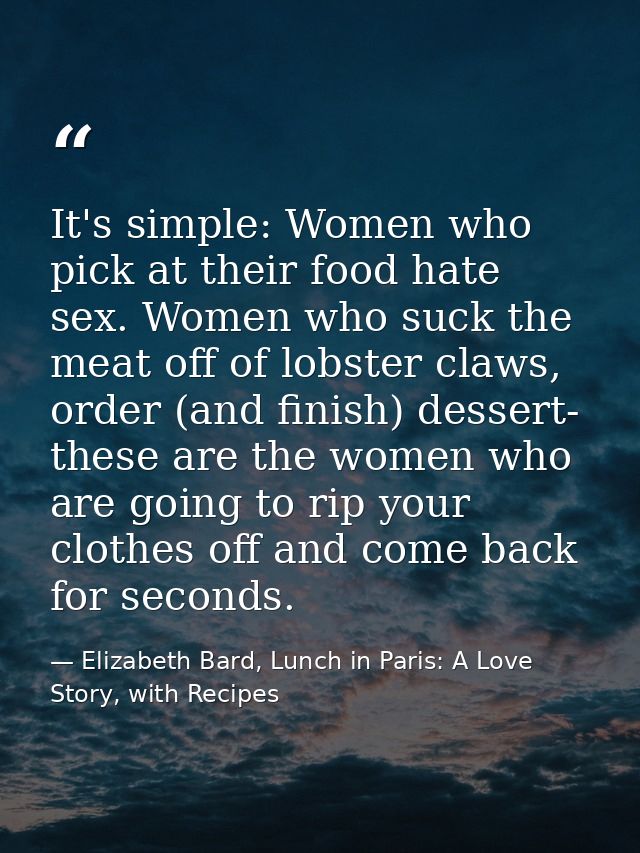 It's simple: Women who pick at their food hate sex. Women who suck the meat off of lobster claws, order (and finish) des — Elizabeth Bard, Lunch in Paris: A Love Story, with Recipes
