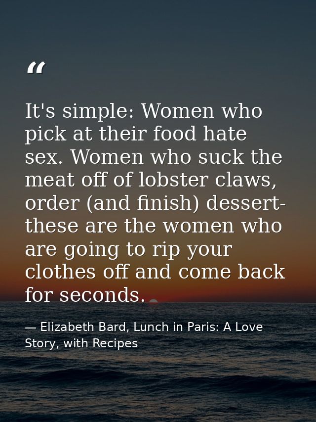 It's simple: Women who pick at their food hate sex. Women who suck the meat off of lobster claws, order (and finish) des — Elizabeth Bard, Lunch in Paris: A Love Story, with Recipes