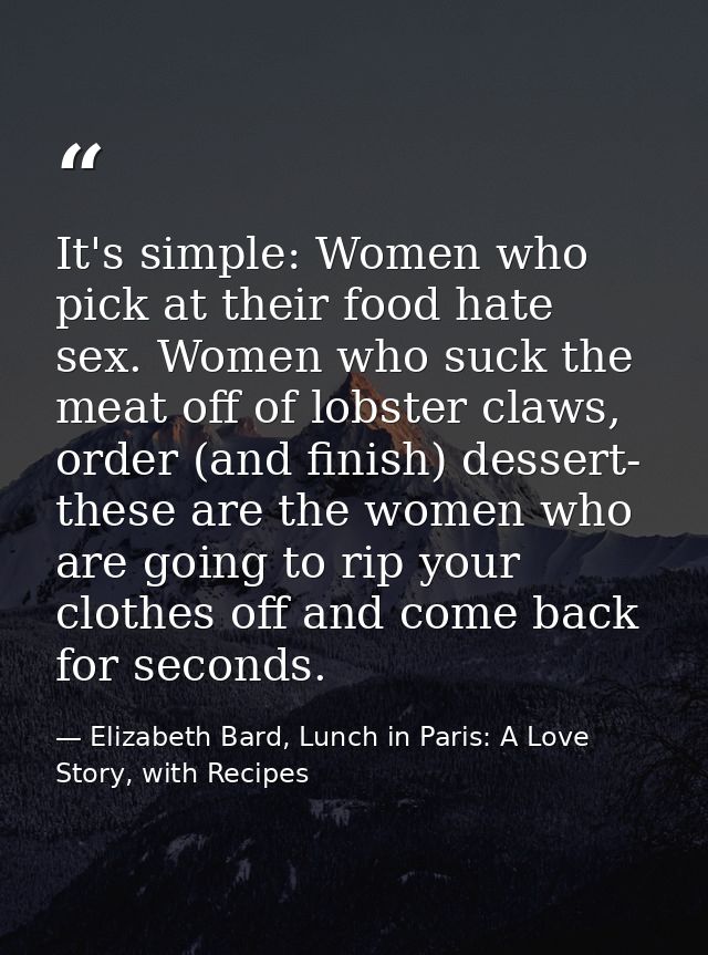 It's simple: Women who pick at their food hate sex. Women who suck the meat off of lobster claws, order (and finish) des — Elizabeth Bard, Lunch in Paris: A Love Story, with Recipes