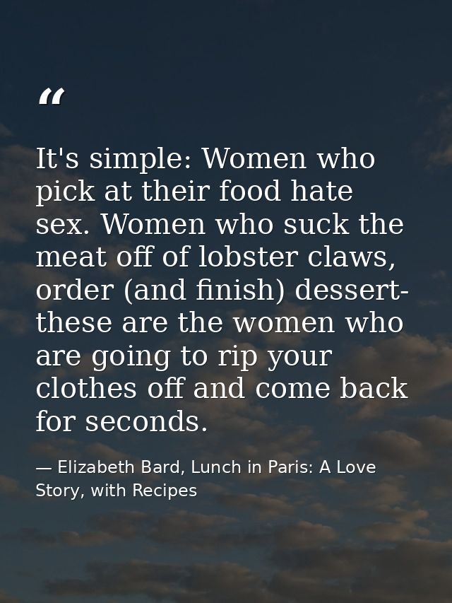It's simple: Women who pick at their food hate sex. Women who suck the meat off of lobster claws, order (and finish) des — Elizabeth Bard, Lunch in Paris: A Love Story, with Recipes