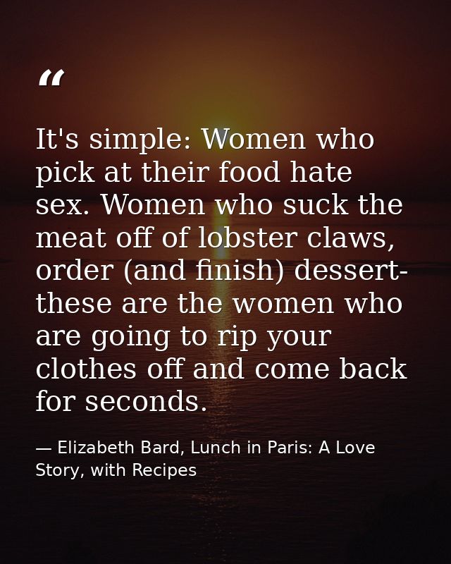 It's simple: Women who pick at their food hate sex. Women who suck the meat off of lobster claws, order (and finish) des — Elizabeth Bard, Lunch in Paris: A Love Story, with Recipes