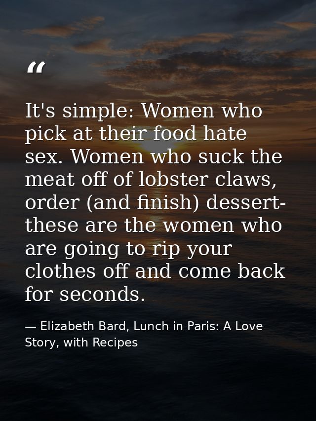 It's simple: Women who pick at their food hate sex. Women who suck the meat off of lobster claws, order (and finish) des — Elizabeth Bard, Lunch in Paris: A Love Story, with Recipes