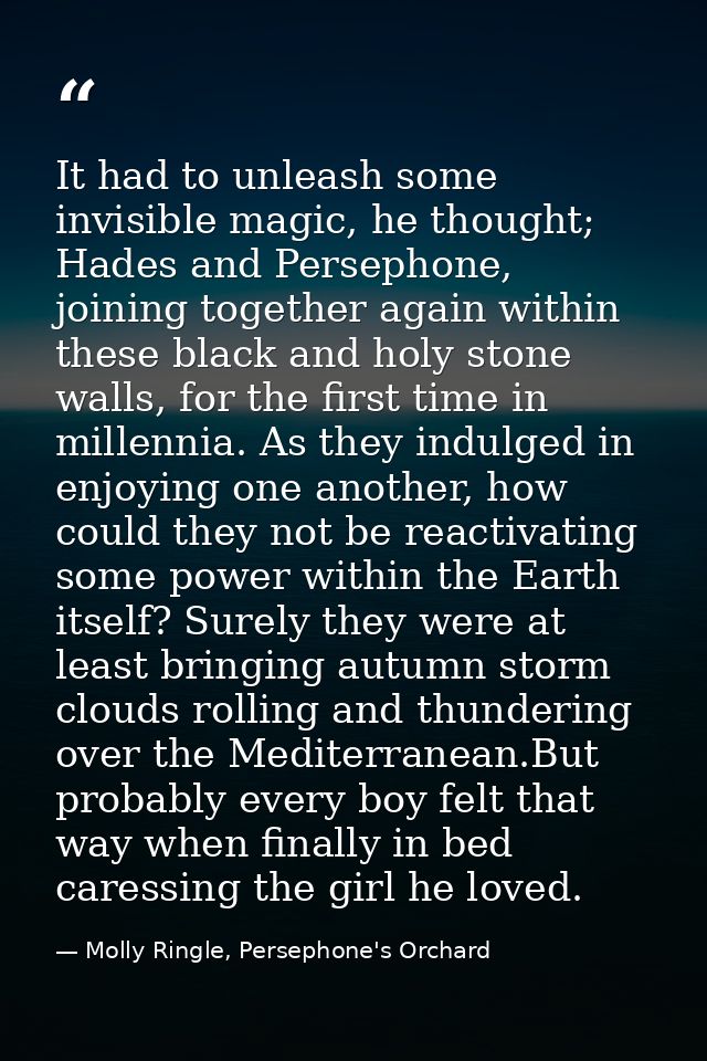 It had to unleash some invisible magic, he thought; Hades and Persephone, joining together again within these black and  — Molly Ringle, Persephone's Orchard