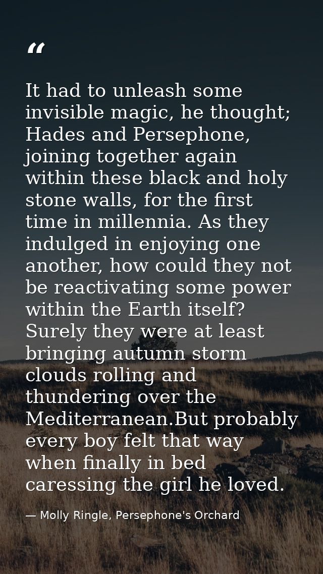 It had to unleash some invisible magic, he thought; Hades and Persephone, joining together again within these black and  — Molly Ringle, Persephone's Orchard
