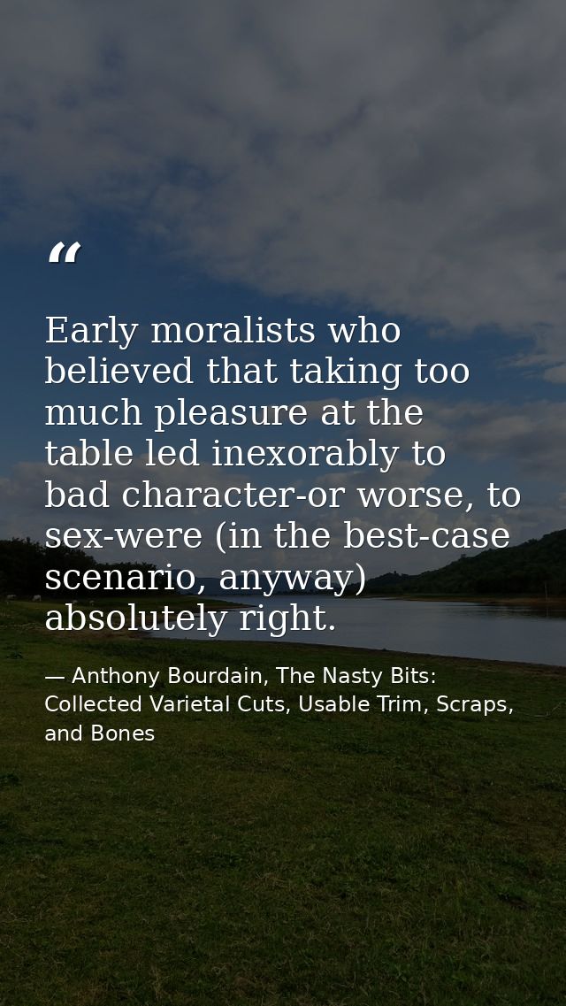 Early moralists who believed that taking too much pleasure at the table led inexorably to bad character-or worse, to sex — Anthony Bourdain, The Nasty Bits: Collected Varietal Cuts, Usable Trim, Scraps, and Bones