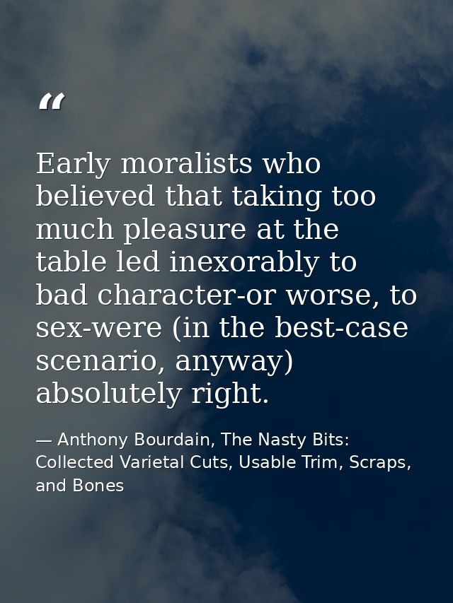 Early moralists who believed that taking too much pleasure at the table led inexorably to bad character-or worse, to sex — Anthony Bourdain, The Nasty Bits: Collected Varietal Cuts, Usable Trim, Scraps, and Bones