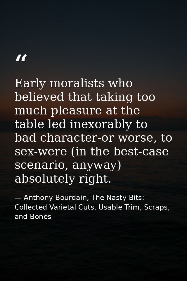 Early moralists who believed that taking too much pleasure at the table led inexorably to bad character-or worse, to sex — Anthony Bourdain, The Nasty Bits: Collected Varietal Cuts, Usable Trim, Scraps, and Bones