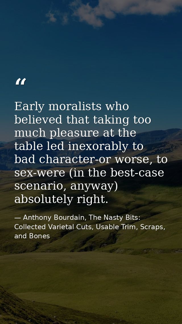 Early moralists who believed that taking too much pleasure at the table led inexorably to bad character-or worse, to sex — Anthony Bourdain, The Nasty Bits: Collected Varietal Cuts, Usable Trim, Scraps, and Bones