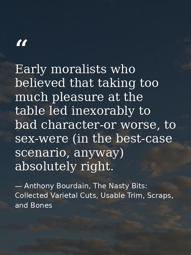 Early moralists who believed that taking too much pleasure at the table led inexorably to bad character-or worse, to sex — Anthony Bourdain, The Nasty Bits: Collected Varietal Cuts, Usable Trim, Scraps, and Bones