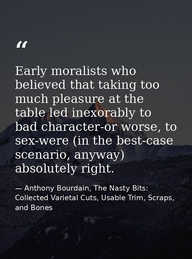 Early moralists who believed that taking too much pleasure at the table led inexorably to bad character-or worse, to sex — Anthony Bourdain, The Nasty Bits: Collected Varietal Cuts, Usable Trim, Scraps, and Bones