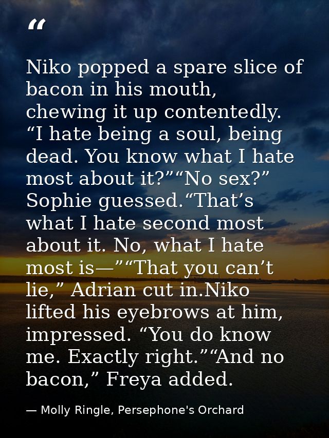 Niko popped a spare slice of bacon in his mouth, chewing it up contentedly. “I hate being a soul, being dead. You know w — Molly Ringle, Persephone's Orchard