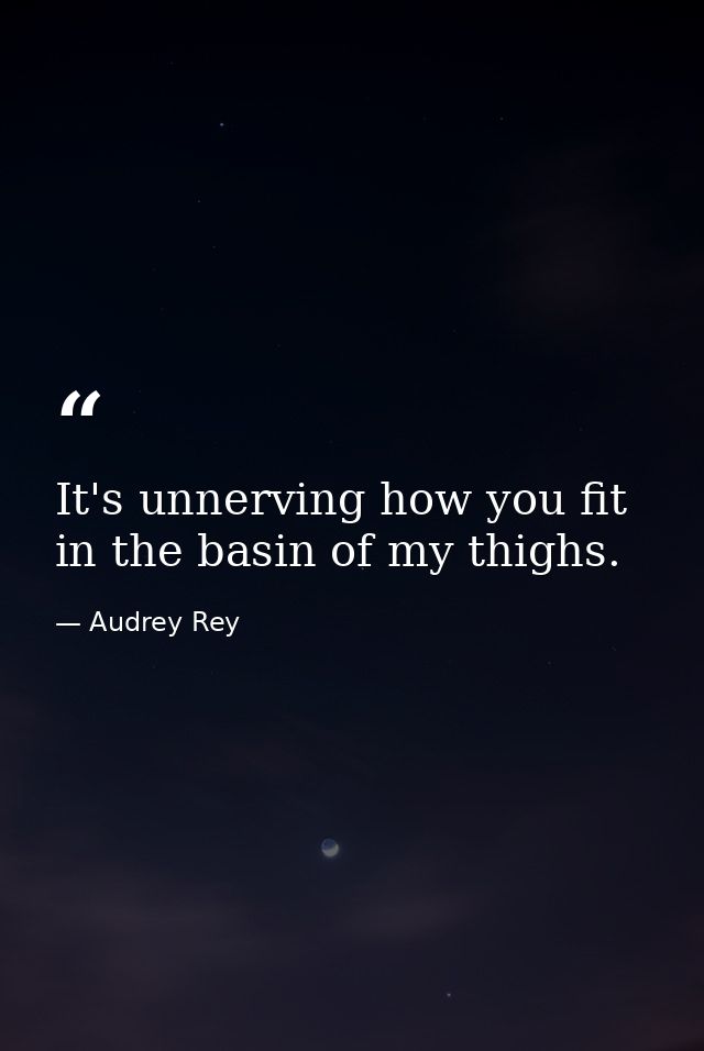 It's unnerving how you fit in the basin of my thighs. — Audrey Rey