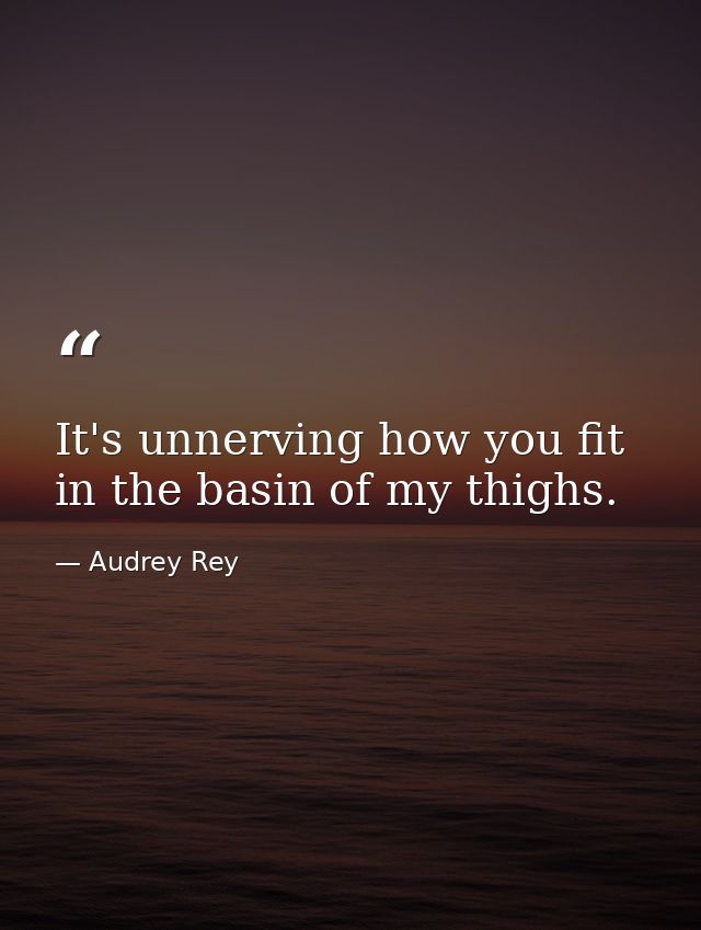 It's unnerving how you fit in the basin of my thighs. — Audrey Rey