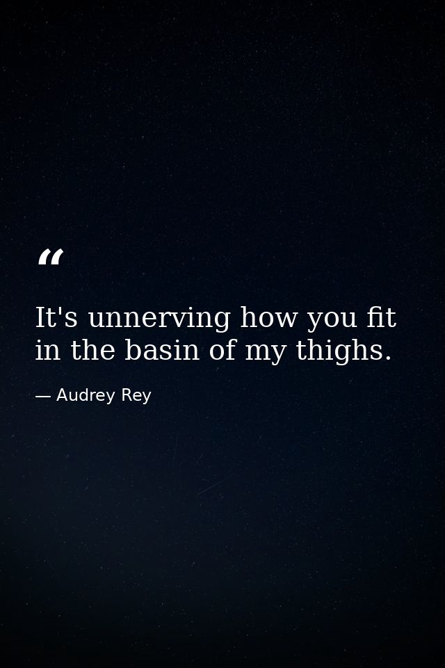 It's unnerving how you fit in the basin of my thighs. — Audrey Rey