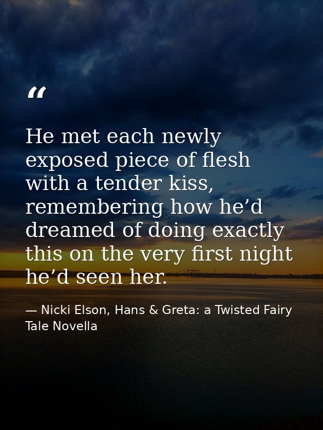He met each newly exposed piece of flesh with a tender kiss, remembering how he’d dreamed of doing exactly this on the v — Nicki Elson, Hans & Greta: a Twisted Fairy Tale Novella