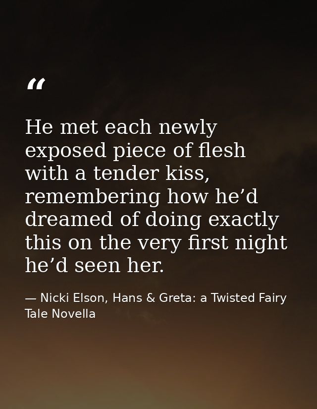 He met each newly exposed piece of flesh with a tender kiss, remembering how he’d dreamed of doing exactly this on the v — Nicki Elson, Hans & Greta: a Twisted Fairy Tale Novella