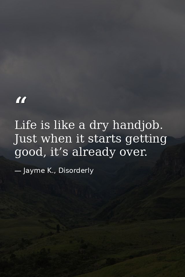 Life is like a dry handjob. Just when it starts getting good, it’s already over. — Jayme K., Disorderly