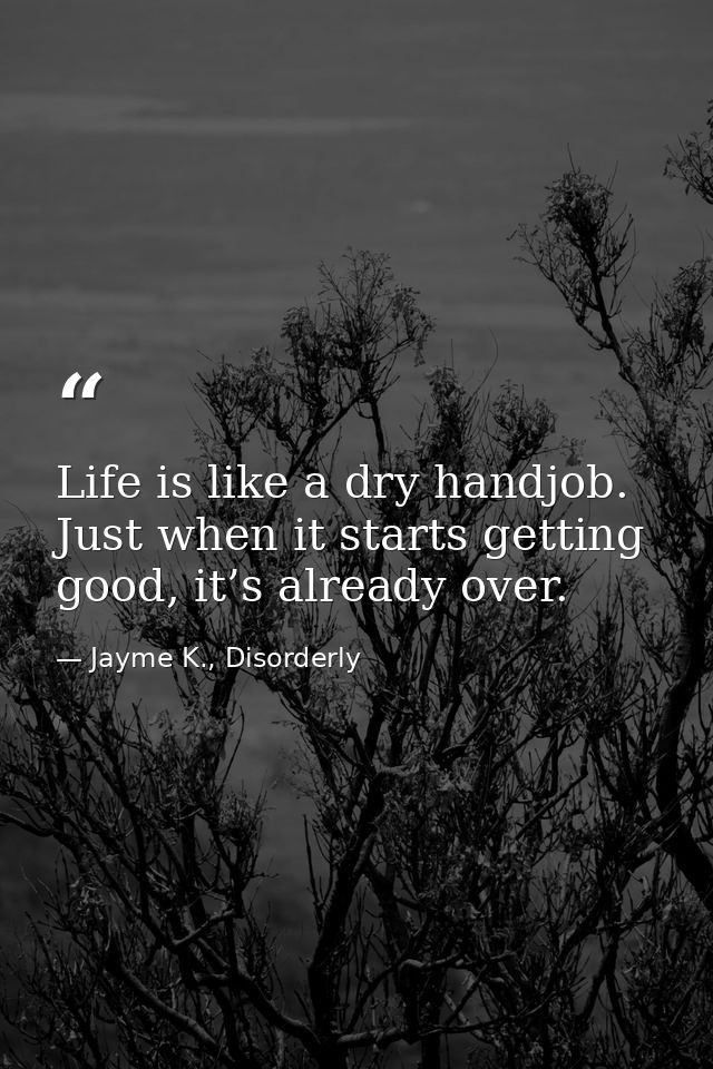 Life is like a dry handjob. Just when it starts getting good, it’s already over. — Jayme K., Disorderly