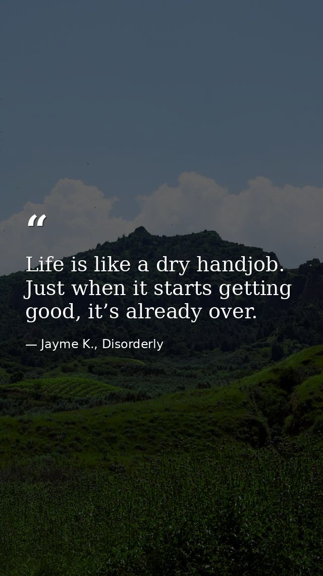 Life is like a dry handjob. Just when it starts getting good, it’s already over. — Jayme K., Disorderly