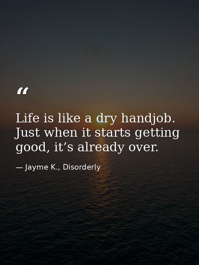 Life is like a dry handjob. Just when it starts getting good, it’s already over. — Jayme K., Disorderly