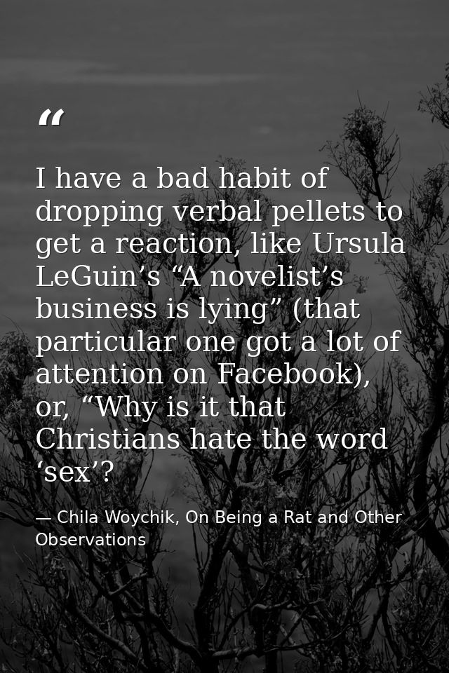 I have a bad habit of dropping verbal pellets to get a reaction, like Ursula LeGuin’s “A novelist’s business is lying” ( — Chila Woychik, On Being a Rat and Other Observations