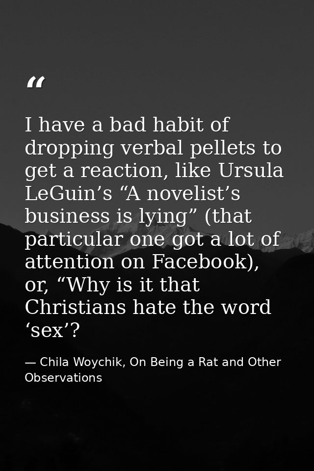 I have a bad habit of dropping verbal pellets to get a reaction, like Ursula LeGuin’s “A novelist’s business is lying” ( — Chila Woychik, On Being a Rat and Other Observations