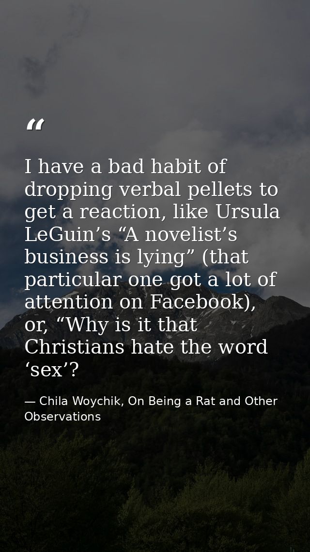 I have a bad habit of dropping verbal pellets to get a reaction, like Ursula LeGuin’s “A novelist’s business is lying” ( — Chila Woychik, On Being a Rat and Other Observations