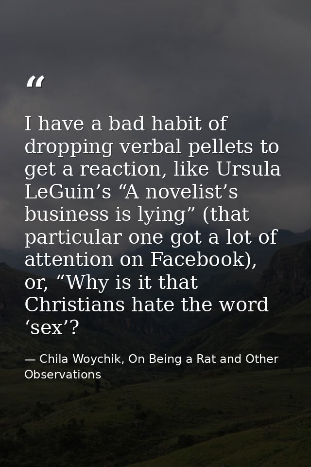 I have a bad habit of dropping verbal pellets to get a reaction, like Ursula LeGuin’s “A novelist’s business is lying” ( — Chila Woychik, On Being a Rat and Other Observations