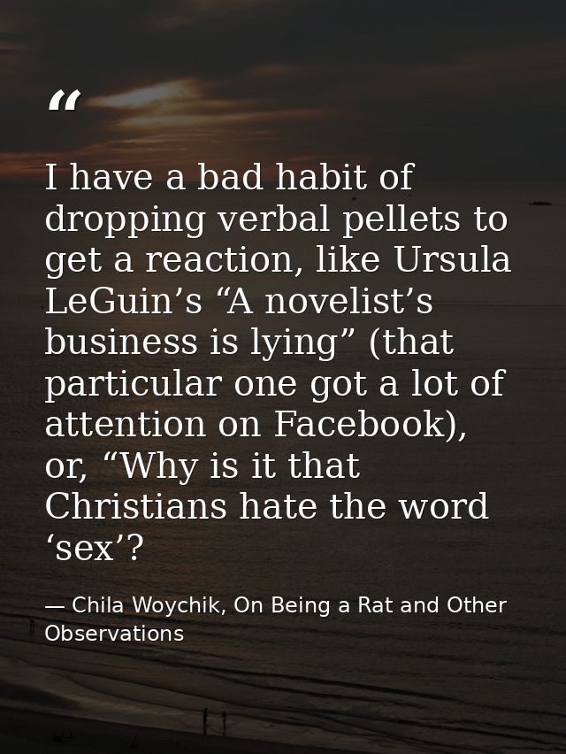 I have a bad habit of dropping verbal pellets to get a reaction, like Ursula LeGuin’s “A novelist’s business is lying” ( — Chila Woychik, On Being a Rat and Other Observations