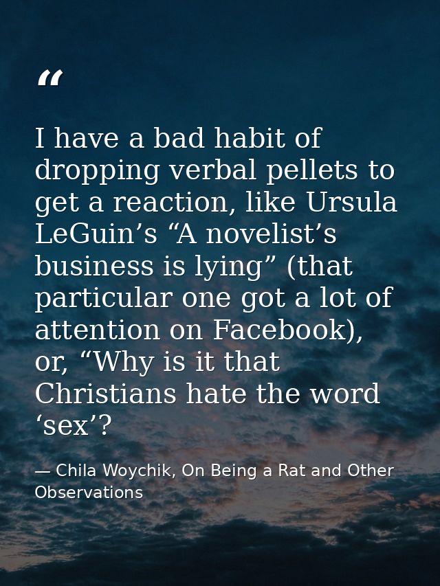 I have a bad habit of dropping verbal pellets to get a reaction, like Ursula LeGuin’s “A novelist’s business is lying” ( — Chila Woychik, On Being a Rat and Other Observations