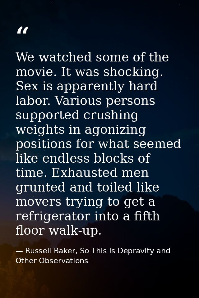 We watched some of the movie. It was shocking. Sex is apparently hard labor. Various persons supported crushing weights  — Russell Baker, So This Is Depravity and Other Observations