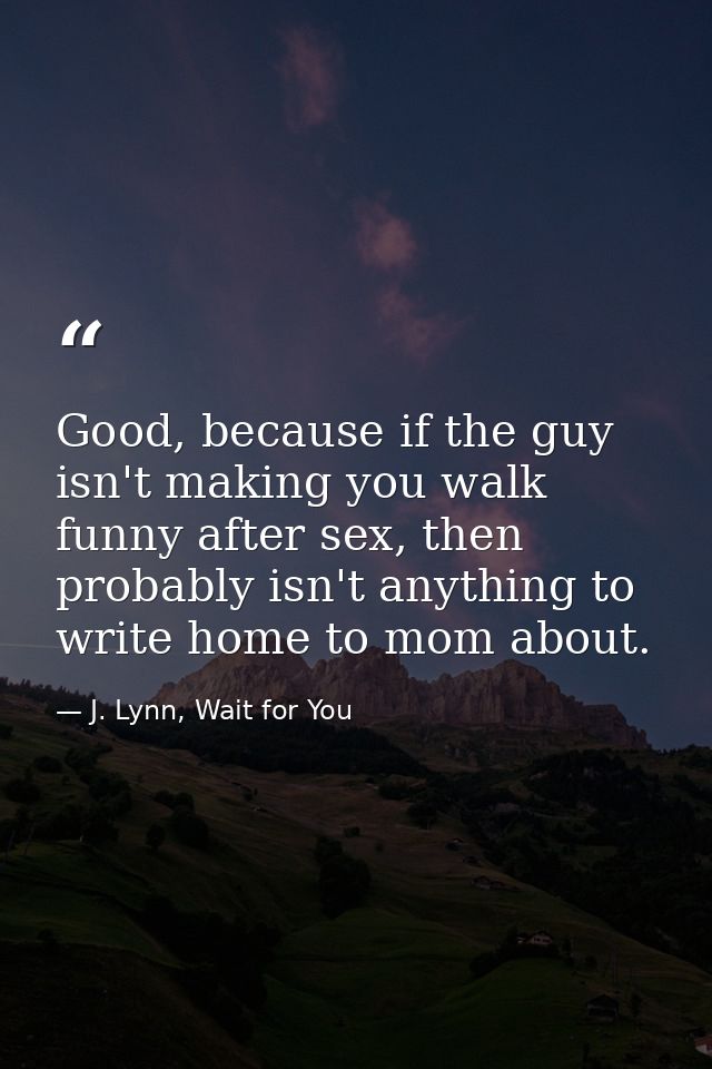 Good, because if the guy isn't making you walk funny after sex, then probably isn't anything to write home to mom about. — J. Lynn, Wait for You
