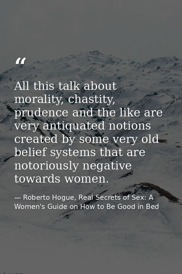 All this talk about morality, chastity, prudence and the like are very antiquated notions created by some very old belie — Roberto Hogue, Real Secrets of Sex: A Women's Guide on How to Be Good in Bed