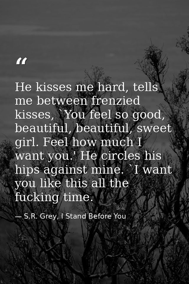 He kisses me hard, tells me between frenzied kisses, `You feel so good, beautiful, beautiful, sweet girl. Feel how much  — S.R. Grey, I Stand Before You