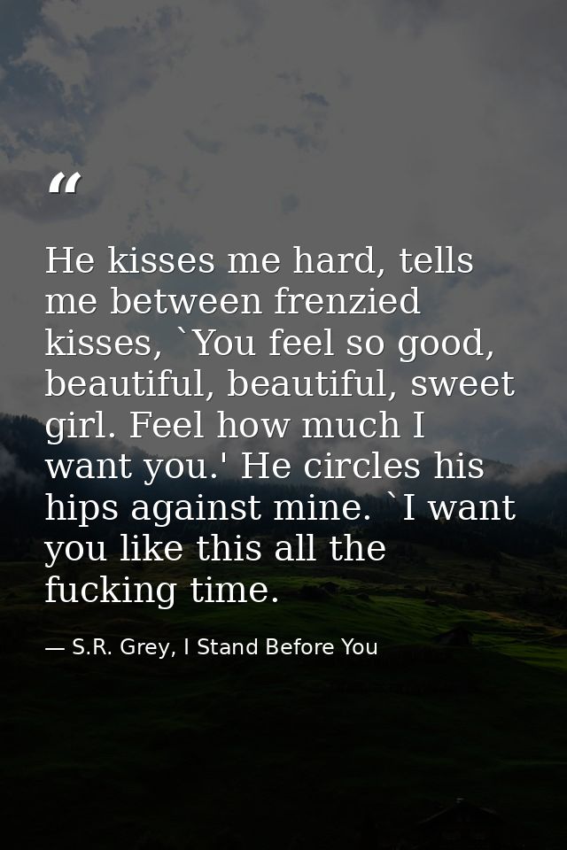 He kisses me hard, tells me between frenzied kisses, `You feel so good, beautiful, beautiful, sweet girl. Feel how much  — S.R. Grey, I Stand Before You