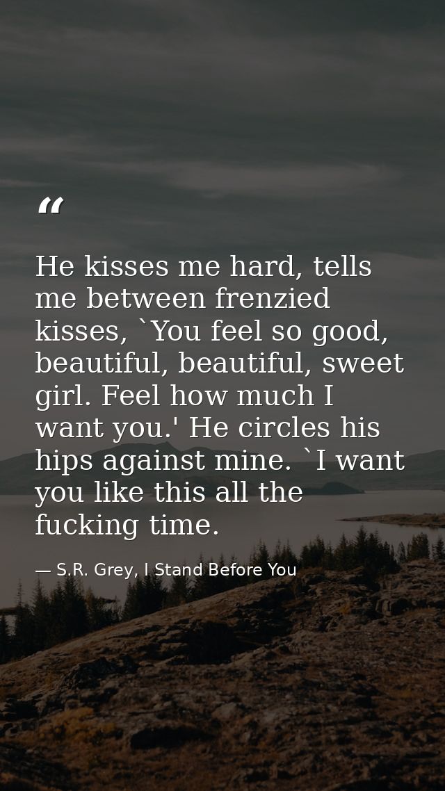 He kisses me hard, tells me between frenzied kisses, `You feel so good, beautiful, beautiful, sweet girl. Feel how much  — S.R. Grey, I Stand Before You