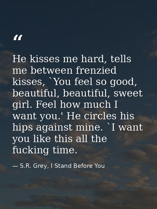 He kisses me hard, tells me between frenzied kisses, `You feel so good, beautiful, beautiful, sweet girl. Feel how much  — S.R. Grey, I Stand Before You