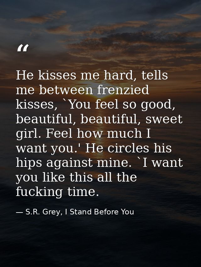 He kisses me hard, tells me between frenzied kisses, `You feel so good, beautiful, beautiful, sweet girl. Feel how much  — S.R. Grey, I Stand Before You