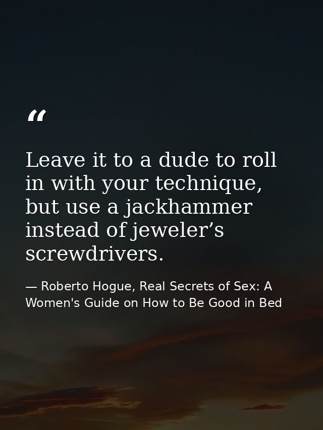 Leave it to a dude to roll in with your technique, but use a jackhammer instead of jeweler’s screwdrivers. — Roberto Hogue, Real Secrets of Sex: A Women's Guide on How to Be Good in Bed