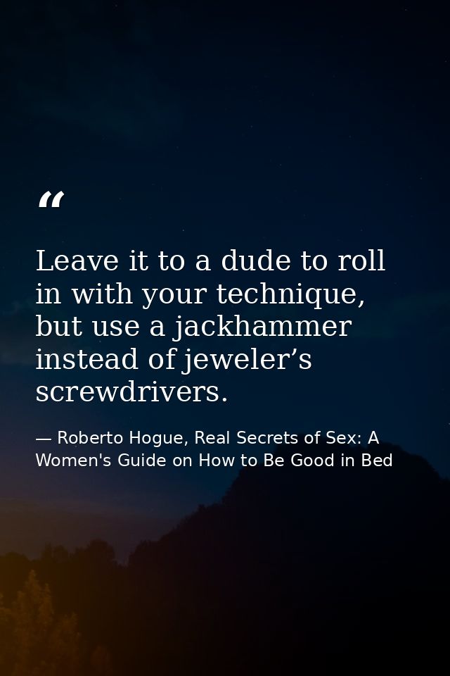Leave it to a dude to roll in with your technique, but use a jackhammer instead of jeweler’s screwdrivers. — Roberto Hogue, Real Secrets of Sex: A Women's Guide on How to Be Good in Bed