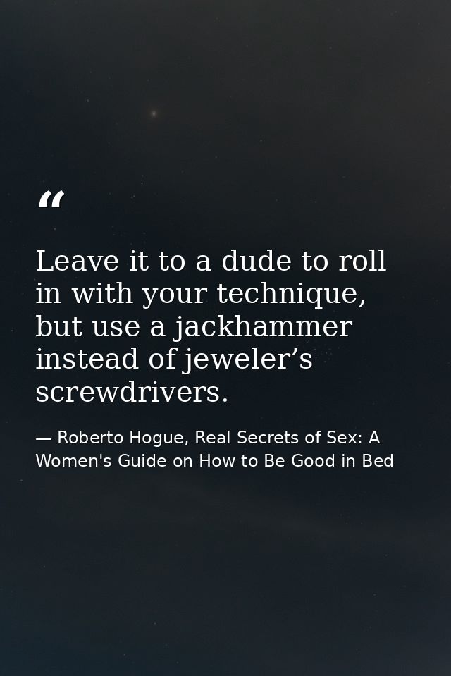 Leave it to a dude to roll in with your technique, but use a jackhammer instead of jeweler’s screwdrivers. — Roberto Hogue, Real Secrets of Sex: A Women's Guide on How to Be Good in Bed