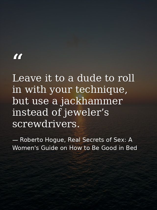 Leave it to a dude to roll in with your technique, but use a jackhammer instead of jeweler’s screwdrivers. — Roberto Hogue, Real Secrets of Sex: A Women's Guide on How to Be Good in Bed