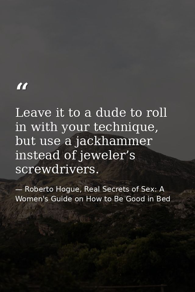Leave it to a dude to roll in with your technique, but use a jackhammer instead of jeweler’s screwdrivers. — Roberto Hogue, Real Secrets of Sex: A Women's Guide on How to Be Good in Bed