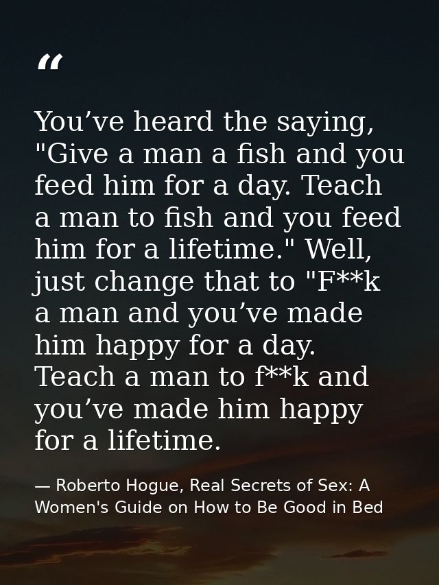 You’ve heard the saying, "Give a man a fish and you feed him for a day. Teach a man to fish and you feed him for a lifet — Roberto Hogue, Real Secrets of Sex: A Women's Guide on How to Be Good in Bed