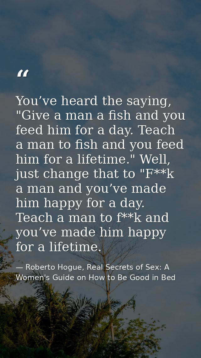You’ve heard the saying, "Give a man a fish and you feed him for a day. Teach a man to fish and you feed him for a lifet — Roberto Hogue, Real Secrets of Sex: A Women's Guide on How to Be Good in Bed