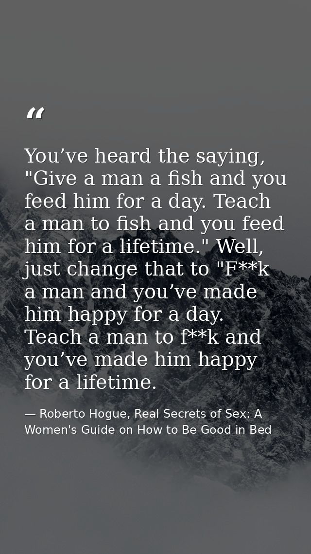 You’ve heard the saying, "Give a man a fish and you feed him for a day. Teach a man to fish and you feed him for a lifet — Roberto Hogue, Real Secrets of Sex: A Women's Guide on How to Be Good in Bed